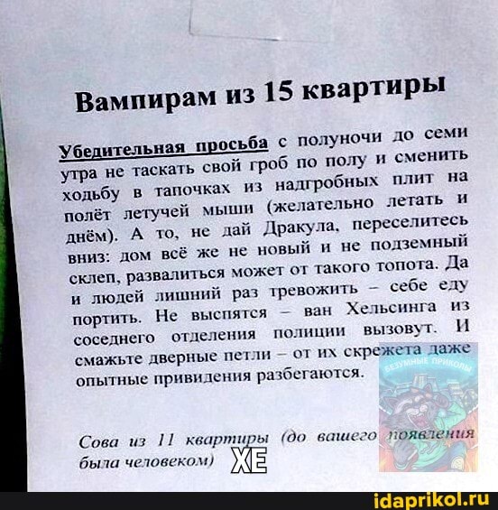Вампирам из
15 квартиры
Убедительная
просьба с
полуночи до семи
'утра не таскать
свой гроб по полу и сменить
ходьбу в
тапочках из
надгробных плит на
полёт летучей мыши
(желательно летать и
днём). А то, не дай Дракула, переселитесь
вниз: дом всё же не
новый и не
подземный
склеп, развалиться может от такого топота. Да
и
людей лишний раз тревожить себе еду
портить. Не выспятся ван
Хельсинга из
соседнего отдел ения полиции вызовут. И
смажьте дверные петли
от их скрежета даже
опытные привидения разбегаются.
Сова из
1! квартиры (90 вашего' появления
была человеком)