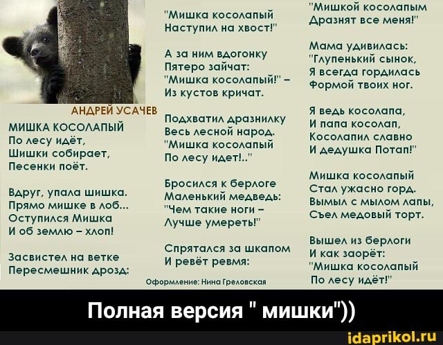 "Мишкой косолапым
'Мишка косолалый дразнят все меня"
Наступил на хвост!"
Мама удивилась:
"Глупенький сынок,
Я всегда гордилась
Формой твоих ног.
А за ним вдогонку
Пятеро зайчат:
"Мишка косолапый!" -
Из кустов кричат.
'АНДРЕЙ УСАЧЕВ Подхватил дразнилку Я ведь Косолапа,
МИШКА КОСОЛАПЫЙ Весь лесной марод У - папа косолап,
По лесу идёт, "Мишка косолапый Косолапил славно
"Мишка косолапый
Шишки собирает, По лесу И дедушка Потап!
Песенки поёт.
Мишка косолапый
Стал ужасно гора
Вымыл с мылом лапы,
Сел медовый торт.
Бросился к берлоге
Маленький медведь:
"Чем такие ноги -
Лучше умереть
Вдруг, упала шишка.
Прямо мишке в лоб...
Оступился Мишка
И об землю хлоп!
Спрятался за шкапом Вышел из берлоги засвистел на ветке ревёт ревмя: И как заорёт:
Пересмешник дрозд: 'Мишка косолапый
Оформление: Нина Греловская По лесу идёт!"
Полная версия " мишки")) - Полная версия " мишки"))