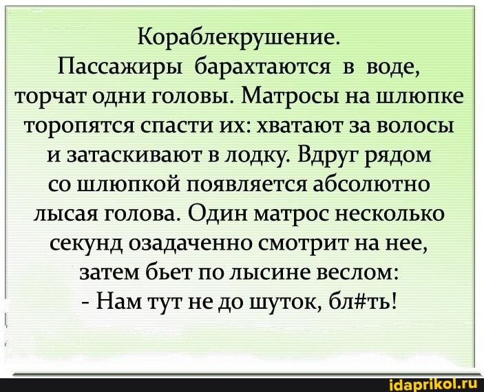 Кораблекрушение.
Пассажиры барахтаются в воде, торчат одни головы. Матросы на шлюпке торопятся спасти их: хватают за волосы и затаскивают в лодку. Вдруг рядом со шлюпкой появляется абсолютно лысая голова. Один матрос несколько секунд озадаченно смотрит на нее, затем бьет по лысине веслом:
- Нам тут не до шуток, блёть!