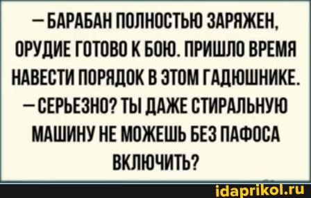 - БАРАБАН ПОЛНОСТЬЮ ЗАРЯЖЕН,
ОРУДИЕ ГОТОВО К БОЮ. ПРИШЛО ВРЕМЯ НАВЕСТИ ПОРЯДОК В ЭТОМ ГАДЮШНИКЕ.
- СЕРЬЕЗНО? ТЫ ДАЖЕ СТИРАЛЬНУЮ МАШИНУ НЕ МОЖЕШЬ БЕЗ ПАФОСА ВКЛЮЧИТЬ?
