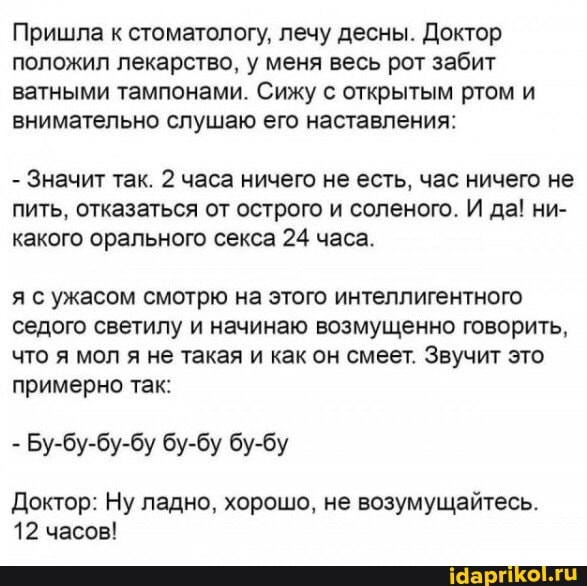 Пришла к стоматологу, лечу десны. Доктор положил лекарство, у меня весь рот забит ватными тампонами. Сижу с открытым ртом и внимательно слушаю его наставления:
- Значит так. 2 часа ничего не есть, час ничего не пить, отказаться от острого и соленого. И да! ни- какого орального секса 24 часа.
я с ужасом смотрю на этого интеллигентного седого светилу и начинаю возмущенно говорить, что я мол я не такая и как он смеет. Звучит это примерно так:
- Бу-бу-бу-бу бу-бу бу-бу
Доктор: Ну ладно, хорошо, не возумущайтесь.
12 часов!