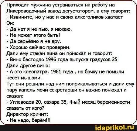 Приходит мужчина устраиваться на работу на
Ликероводочный завод дегустатором, а ему говорят:
Извините, но у нас и своих алкоголиков хватает
Он:
- Да нет я не пью, я нюхаю.
- Не может этого быть!
- Да серьёзно я не вру.
- Хорошо сейчас проверим,
Дали ему стакан вина он понюхал и говорит:
- Вино бастордо 1946 года выпуска градусов 25
Дали другое вино:
- А это клеопатра, 1961 года но бочку не помыли несет мышами.
Тут они решили над ним поприкалываться и дали ему пару капель мочи секретарши он важно понюхал и
'сказал:
- Углеводов 20, сахара 35, 4-ый месяц беременности сказать от кого?
Директор кричит:
- Не надо, берём!