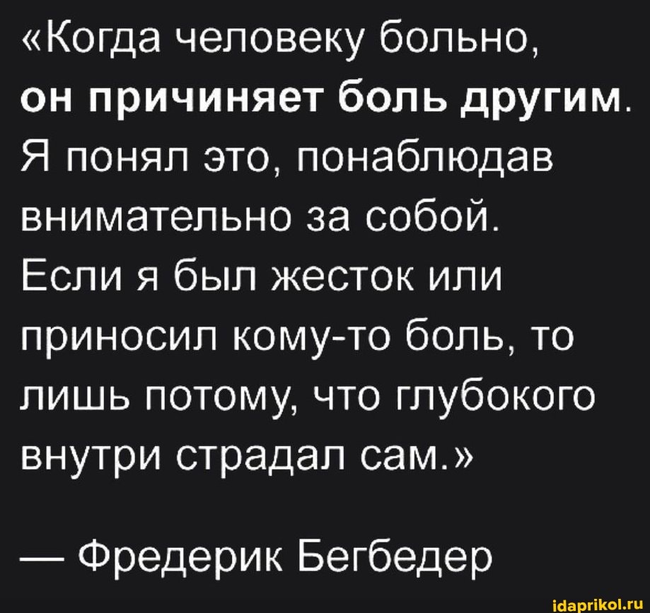 "Когда человеку больно,
он причиняет боль другим.
Я понял это, понаблюдав внимательно за собой.
Если я был жесток или приносил кому-то боль, то лишь потому, что глубокого внутри страдал сам."
- Фредерик Бегбедер