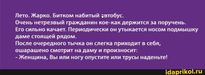Лето. Жарко. Битком набитый звтобус.
Очень нетрезвый гражданин кое-как держится за поручень.
Его сильно качает. Периодически он утыкается носом подмышку даме стоящей рядом.
После очередного тычка он слегка приходит в себя,
ошарашено смотрит на даму и произносит:
- Женщина, Вы или ногу опустите или трусы наденьте!