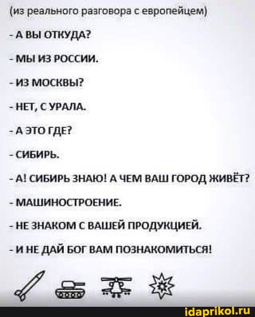 (из реального разговора с европейцем)
-А ВЫ ОТКУДА?
- МЫ ИЗ РОССИИ.
ИЗ МОСКВЫ?
- НЕТ, С УРАЛА.
А ЭТО ГДЕ?
- СИБИРЬ.
- А! СИБИРЬ ЗНАЮ! А ЧЕМ ВАШ ГОРОД ЖИВЁТ?
- МАШИНОСТРОЕНИЕ.
- НЕ ЗНАКОМ С ВАШЕЙ ПРОДУКЦИЕЙ.
И НЕ ДАЙ БОГ ВАМ ПОЗНАКОМИТЬСЯ!