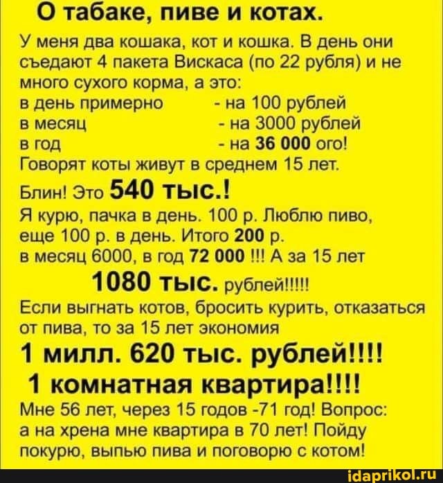 О табаке, пиве и котах.
У меня два кошака, кот и кошка. В день они седают 4 пакета Вискаса (по 22 рубля) и не много сухого корма, а это:
в день примерно - на 100 рублей в месяц - на 3000 рублей в год - на 36 000 ого!
Говорят коты живут в среднем 15 лет.
Блин! Это 540 тыс.!
Я курю, пачка в день. 100 р. Люблю пиво, еще 100 р. в день. Итого 200 р.
в месяц 6000, в год 72 000 А за 15 лет
Если выгнать котов, бросить курить, отказаться от пива, то за 15 лет экономия
1 милл. 620 тыс. рублей!!!
1 комнатная квартира!!!!
Мне 56 лет, через 15 годов -71 год! Вопрос:
а на хрена мне квартира в 70 лет! Пойду покурю, выпью пива и поговорю с котом!