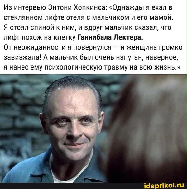 Из интервью Энтони Хопкинса: "Однажды я ехал в стеклянном лифте отеля с мальчиком и его мамой.
Я стоял спиной к ним, и вдруг мальчик сказал, что лифт похож на клетку Ганнибала Лектера.
От неожиданности я повернулся - и женщина громко завизжала! А мальчик был очень напуган, наверное,
я нанес ему психологическую травму на всю жизнь."