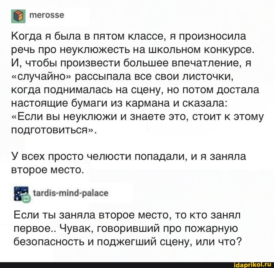 теговзе
Когда я была в пятом классе, я произносила речь про неуклюжесть на школьном конкурсе.
И, чтобы произвести большее впечатление, я
"случайно" рассыпала все свои листочки, когда поднималась на сцену, но потом достала настоящие бумаги из кармана и сказала:
"Если вы неуклюжи и знаете это, стоит к этому подготовиться".
У всех просто челюсти попадали, и я заняла второе место.
Если ты заняла второе место, то кто занял первое.. Чувак, говоривший про пожарную безопасность и поджегший сцену, или что?