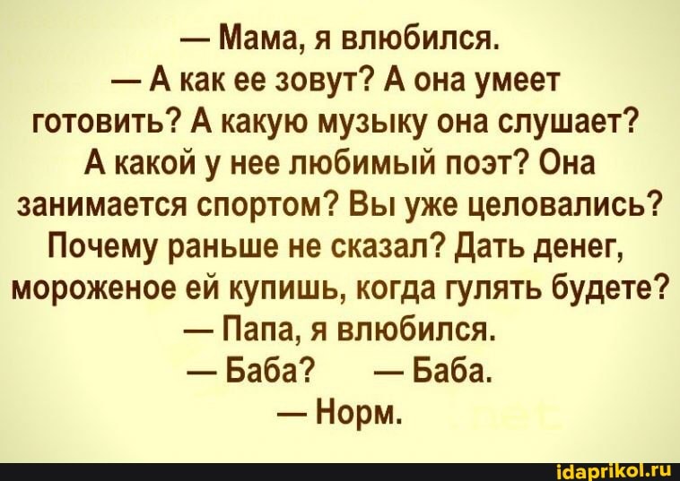 - Мама, я влюбился.
- КаК ее зовут? А она умеет готовить? А какую музыку она слушает?
А какой у нее любимый поэт? Она занимается спортом? Вы уже целовались?
Почему раньше не сказал? Дать денег, мороженое ей купишь, когда гулять будете?
- Папа, я влюбился.
- Баба? - Баба.
- Норм.