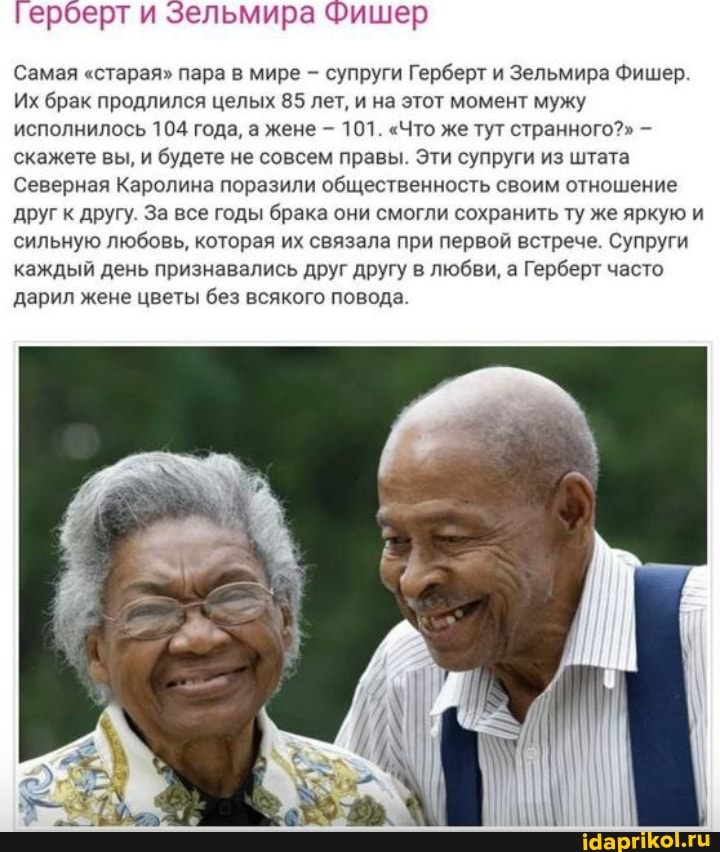 Герберт и Зельмира Фишер
Самая "старая" пара в мире - супруги Герберт и Зельмира Фишер.
Их брак продлился целых 85 лет, и на этот момент мужу исполнилось 104 года, а жене - 101. "Что же тут странного?" скажете вы, и будете не совсем правы. Эти супруги из штата
Северная Каролина поразили общественность своим отношение друг к другу. За все годы брака они смогли сохранить ту же яркую и сильную любовь, которая их связала при первой встрече. Супруги каждый день признавались друг другу в любви, а Герберт часто дарил жене цветы без всякого повода.