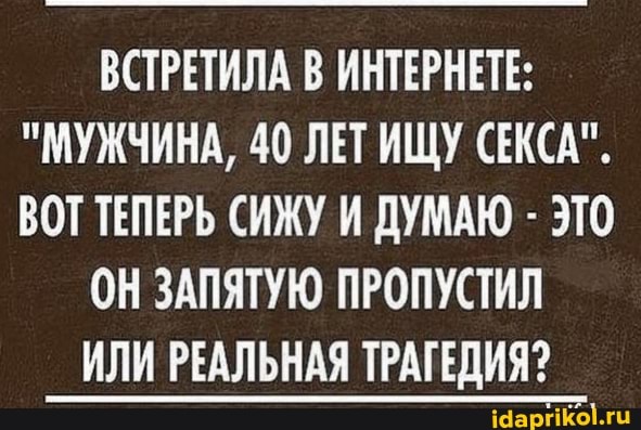 ВСТРЕТИЛА В ИНТЕРНЕТЕ:
"МУЖЧИНА, 40 ЛЕТ ИЩУ СЕКСА".
ВОТ ТЕПЕРЬ СИЖУ И ДУМАЮ - ЭТО
ОН ЗАПЯТУЮ ПРОПУСТИЛ
ИЛИ РЕАЛЬНАЯ ТРАГЕДИЯ?