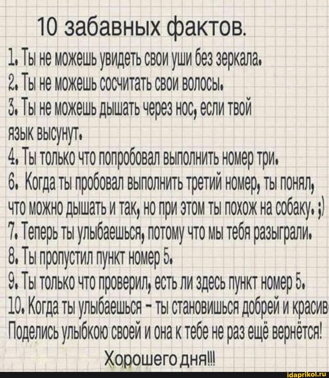 10 забавных фактов.
Ты не можешь увидеть свои уши зеркала,
ТЫ НЕ МОЖЕШЬ СОСЧИТАТЬ СВОИ ВОЛОСЫ,
ТЫ МОЖЕШЬ ДЫШаТЬ НОС, @СЛИ ТВОЙ
ЯЗЫК ВЫСУНУТ,
4, Ты только что попробовал выполнить номер три,
6, Когда ты пробовал выполнить третий номер, ты понял,
ЧТО МОЖНО ДЫШаТЬ и так, но при этом ты похож на собаку,
7, Телерь ты ульбаешься, потому что мы тебя разыграли,
8, Ты пропустил пункт номер 5,
9% Ты только что проверил, есть ли здесь пункт номер 5,
10, Когда ты ульбаешься - ты становишься добрей и красив
Поделись ульбкою своей и она к тебе не раз ещё вернется!
Хорошего дня!