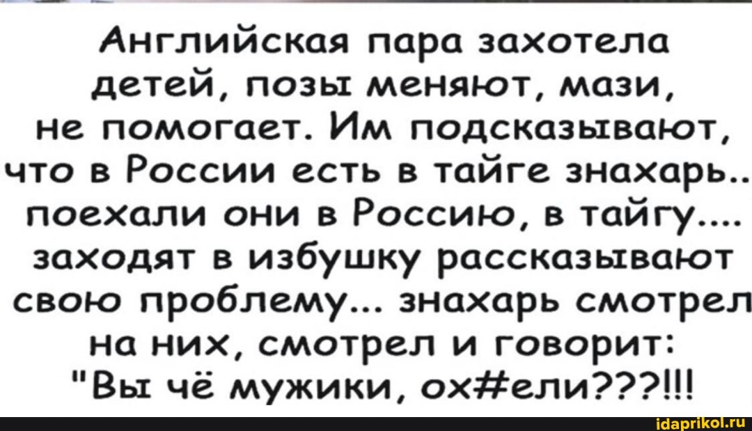 Английская пара захотела детей, позы меняют, мази, не помогает. Им подсказывают, что в России есть в тайге знахарь...
поехали они в Россию, в тайгу....
заходят в избушку рассказывают свою проблему... знахарь смотрел на них, смотрел и говорит:
"Вы чё мужики, охЁели???!!!