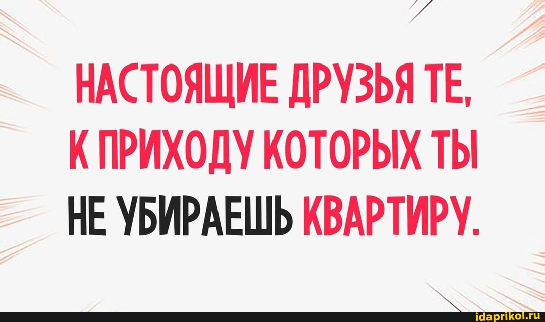 НАСТОЯЩИЕ ДРУЗЬЯ ТЕ,
КПРИХОДУ КОТОРЫХ ТЫ НЕ УБИРАЕШЬ КВАРТИРУ.