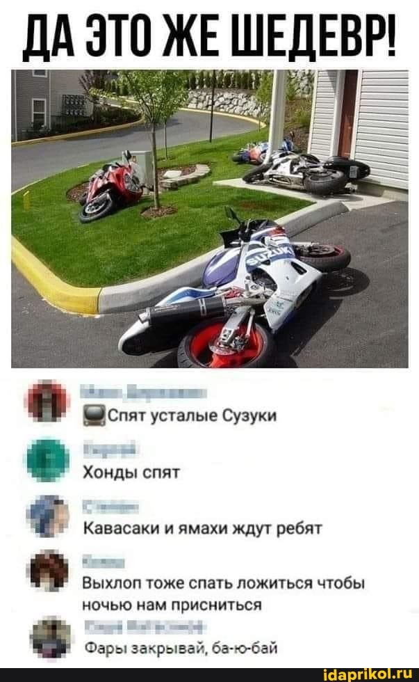 ДА ЭТО ЖЕ ШЕДЕВР!
спят усталые Сузуки
Хонды спят
Кавасаки и ямахи ждут ребят
Выхлоп тоже спать ложиться чтобы ночью нам присниться
Фары закрывай, ба-ю-бай