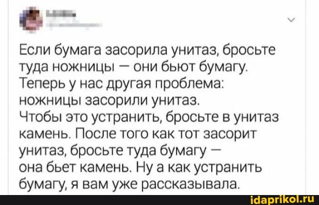 Если бумага засорила унитаз, бросьте туда ножницы - они бьют бумагу.
Теперь у нас другая проблема: ножницы засорили унитаз.
Чтобы это устранить, бросьте в унитаз камень. После того как тот засорит унитаз, бросьте туда бумагу -
она бьет камень. Ну а как устранить бумагу, я вам уже рассказывала.