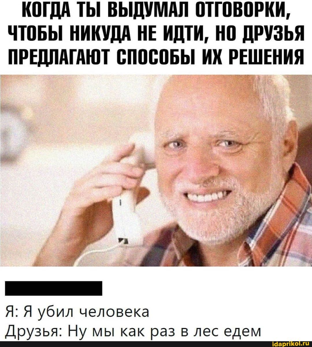 КОГДА ТЫ ВЫДУМАЛ ОТГОВОРКИ,
ЧТОБЫ НИКУДА НЕ ИДТИ, НО ДРУЗЬЯ ПРЕДЛАГАЮТ СПОСОБЫ ИХ РЕШЕНИЯ
Я: Я убил человека
Н\/ как ваз лес елем