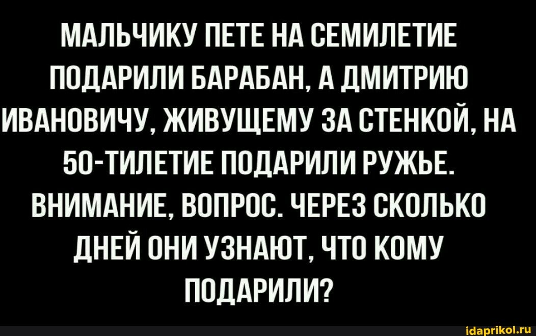МАЛЬЧИКУ ПЕТЕ НА СЕМИЛЕТИЕ ПОДАРИЛИ БАРАБАН, А ДМИТРИЮ ИВАНОВИЧУ, ЖИВУЩЕМУ ЗА СТЕНКОЙ, НА
50-ТИЛЕТИЕ ПОДАРИЛИ РУЖЬЕ.
ВНИМАНИЕ, ВОПРОС. ЧЕРЕЗ СКОЛЬКО ДНЕЙ ОНИ УЗНАЮТ, ЧТО КОМУ ПОДАРИЛИ?