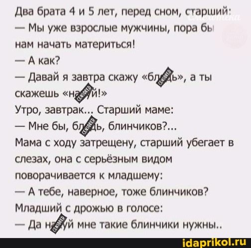 Два брата 4 и 5 лет, перед сном, старший:
Мы уже взрослые мужчины, пора бы
нам начать материться!
Акак?
Давай я завтра скажу "бдёЖь", а ты
скажешь "наб!"
Утро, завтрак... Старший маме:
Мне бы,
Мама с ходу затрещену, старший убегает в
слезах, она с серьёзным видом
поворачивается к младшему:
Атебе, наверное, тоже блинчиков?
Младший с дрожью в голосе:
Да нёуй мне такие блинчики нужны..