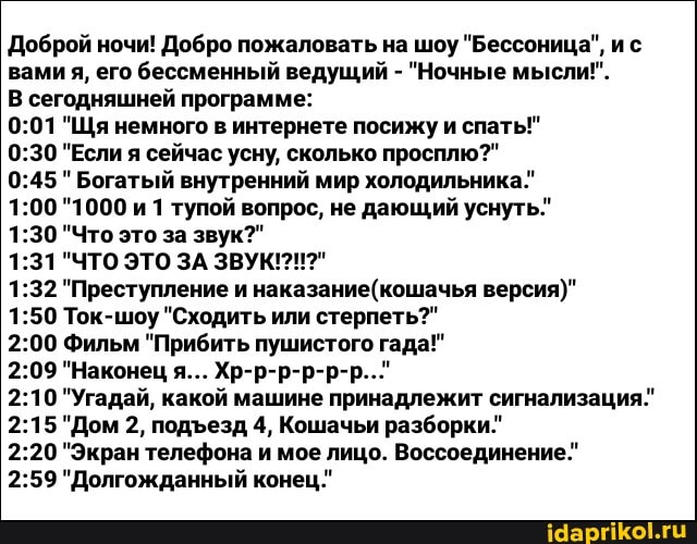 Доброй ночи! Добро пожаловать на шоу "Бессоница", ис вами я, его бессменный ведущий - "Ночные мысли!"
В сегодняшней программе:
"Щя немного в интернете посижу и спать!"
"Если я сейчас усну, сколько просплю?"
"Богатый внутренний мир холодильника."
"1000 и 1 тупой вопрос, не дающий уснуть."
"Что это за звук?"
"ЧТО ЭТО ЗА ЗВУК!
"Преступление и наказание (кошачья версия)"
Ток-шоу "Сходить или стерпеть?"
Фильм "Прибить пушистого гада!"
"Наконец я... Хр-р-р-р-р-р..."
"Угадай, какой машине принадлежит сигнализация."
"Дом 2, подезд 4, Кошачьи разборки."
"Экран телефона и мое лицо. Воссоединение."
"Долгожданный конец."