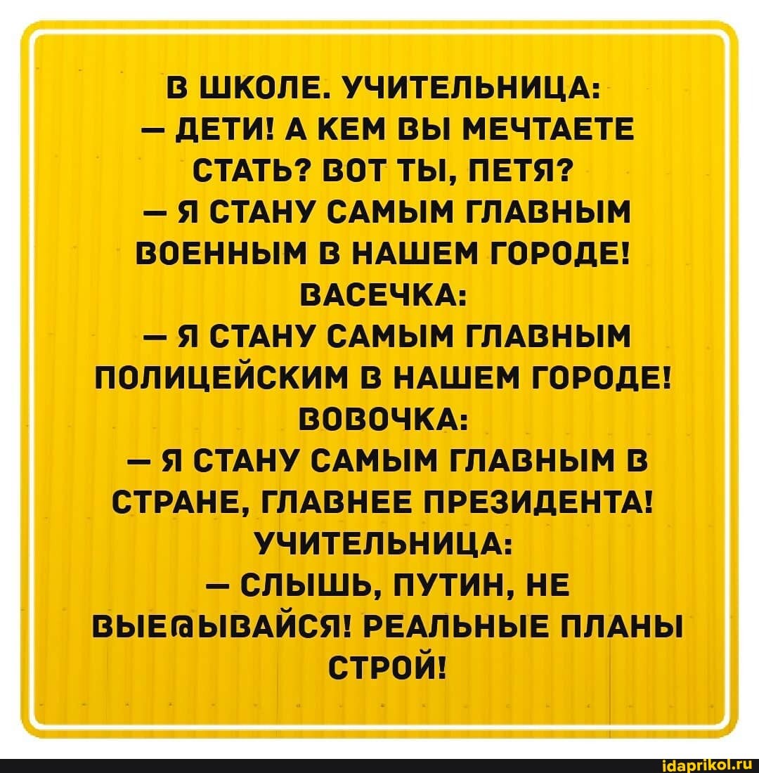 В ШКОЛЕ. УЧИТЕЛЬНИЦА:
- ДЕТИ! А КЕМ ВЫ МЕЧТАЕТЕ СТАТЬ? ВОТ ТЫ, ПЕТЯ?
- Я СТАНУ САМЫМ ГЛАВНЫМ ВОЕННЫМ В НАШЕМ ГОРОДЕ!
ВАСЕЧКА:
- Я СТАНУ САМЫМ ГЛАВНЫМ ПОЛИЦЕЙСКИМ В НАШЕМ ГОРОДЕ!
ВОВОЧКА:
- Я СТАНУ САМЫМ ГЛАВНЫМ В СТРАНЕ, ГЛАВНЕЕ ПРЕЗИДЕНТА!
УЧИТЕЛЬНИЦА:
- СЛЫШЬ, ПУТИН, НЕ РЕАЛЬНЫЕ ПЛАНЫ СТРОЙ!