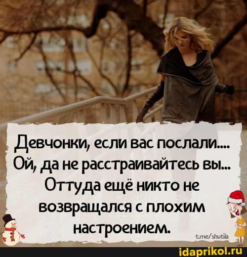 Девчонки, если вас послали...
Ой, дане расстраивайтесь вы...
Оттуда ещё никто не
возвращался с плохим настроением.