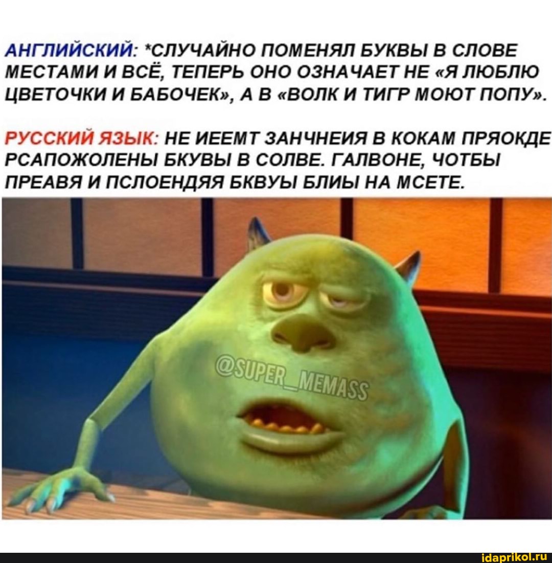 АНГЛИЙСКИЙ: *СЛУЧАЙНО ПОМЕНЯЛ БУКВЫ В СЛОВЕ МЕСТАМИ И ВСЕ, ТЕПЕРЬ ОНО ОЗНАЧАЕТ НЕ "Я ЛЮБЛЮ ЦВЕТОЧКИ И БАБОЧЕК", А В "ВОЛК И ТИГР МОЮТ ПОПУ".
РУССКИЙ ЯЗЫК: НЕ ИЕЕМТ ЗАНЧНЕИЯ В КОКАМ ПРЯОКДЕ РСАПОЖОЛЕНЫ БКУВЫ В СОЛВЕ. ГАЛВОНЕ, ЧОТБЫ ПРЕАВЯ И ПСЛОЕНДЯЯ БКВУЫ БЛИЫ НА МСЕТЕ.
