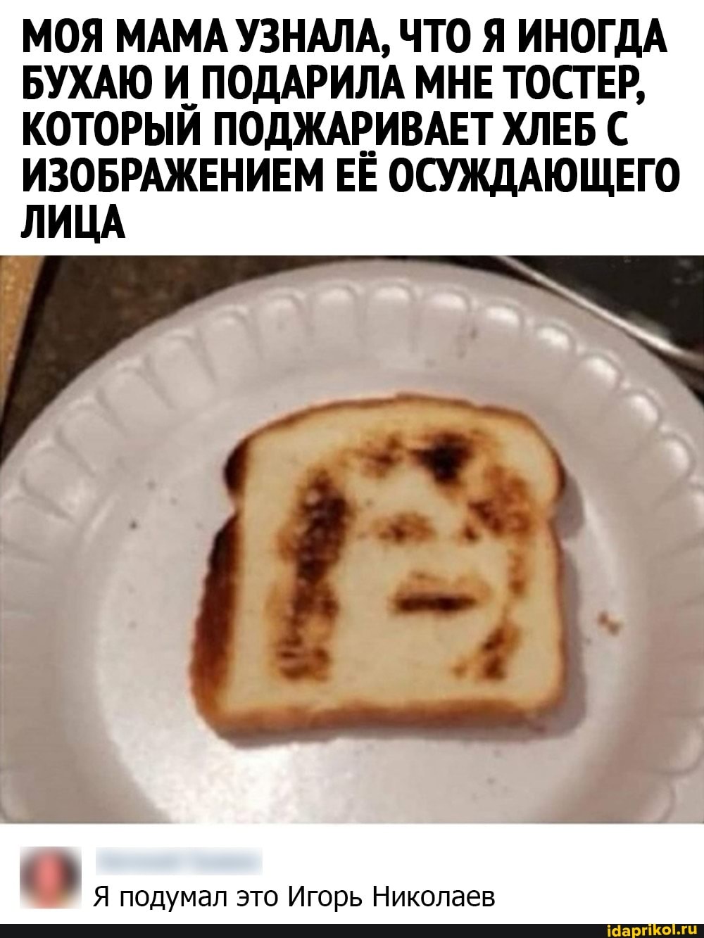 МОЯ МАМА УЗНАЛА, ЧТО Я ИНОГДА БУХАЮ И ПОДАРИЛА МНЕ ТОСТЕР,
КОТОРЫЙ ПОДЖАРИВАЕТ ХЛЕБ С ИЗОБРАЖЕНИЕМ ЕЁ ОСУЖДАЮЩЕГО ЛИЦА
Я подумал это Игорь Николаев