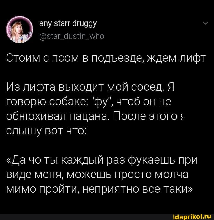 апу загг агидду
Стоим с псом в подезде, ждем лифт
Из лифта выходит мой сосед. Я говорю собаке: "фу", чтоб он не обнюхивал пацана. После этого я слышу вот что:
"Да чо ты каждый раз фукаешь при виде меня, можешь просто молча мимо пройти, неприятно все-таки"