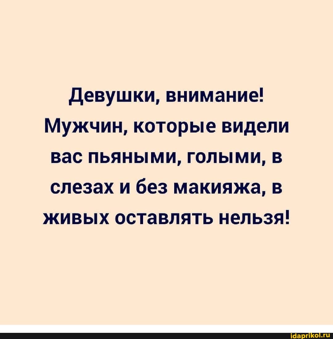 Девушки, внимание!
Мужчин, которые видели вас пьяными, голыми, в слезах и без макияжа, в живых оставлять нельзя!