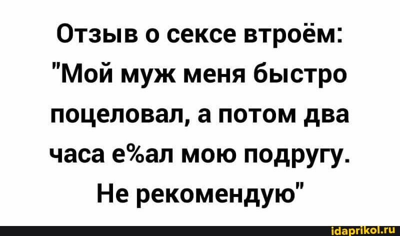 Отзыв о сексе втроём:
"Мой муж меня быстро
поцеловал, а потом два
часа мою подругу.
Не рекомендую"