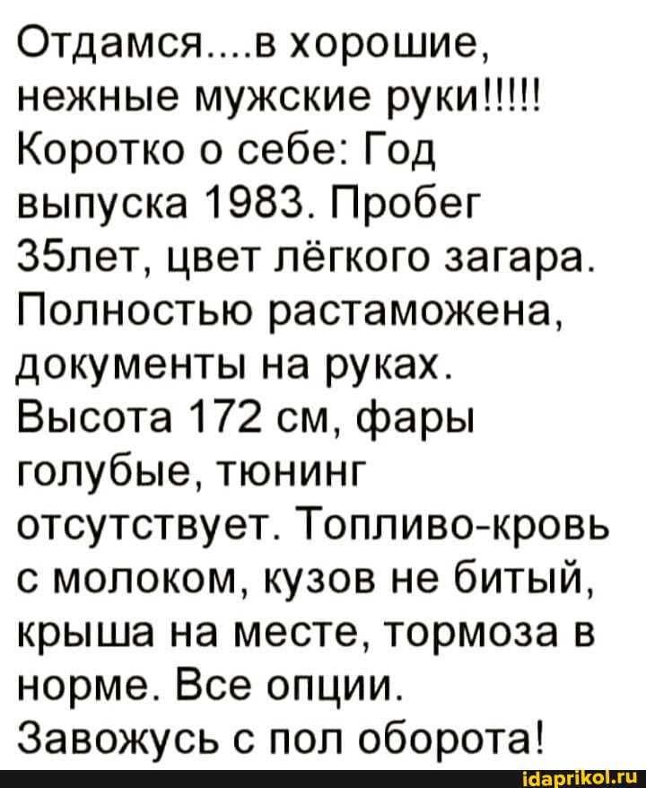 Отдамся....в хорошие,
Коротко о себе: Год выпуска 1983. Пробег
З5лет, цвет лёгкого загара.
Полностью растаможена, документы на руках.
Высота 172 см, фары голубые, тюнинг отсутствует. Топливо-кровь с молоком, кузов не битый, крыша на месте, тормоза в норме. Все опции.
с поп оборота!