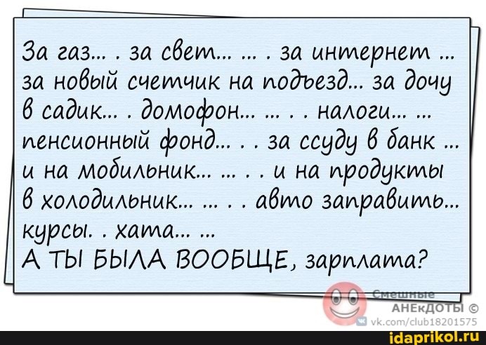 За газ... за свет... за инилернем за новый счеилчик на подуезд... за дочу садик... домофон... налоги
пенсионный фонд... за ссуду банк
и на мобильник... и на продукты холодильник... авто заправить...
курсы. . хала...
А ТЫ БЫЛА ВООБЩЕ, зарилата?
АНЕКДОТЫ