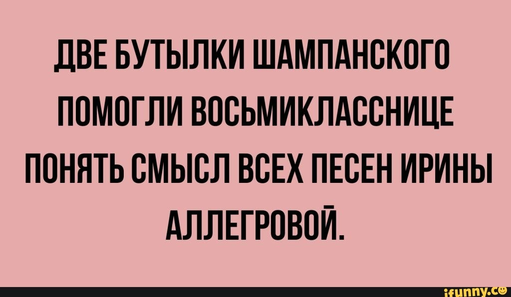 ДВЕ БУТЫЛКИ ШАМПАНСКОГО
ПОМОГЛИ ВОСЬМИКЛАССНИЦЕ
ПОНЯТЬ СМЫСЛ ВСЕХ ПЕСЕН ИРИНЫ
АЛЛЕГРОВОЙ.