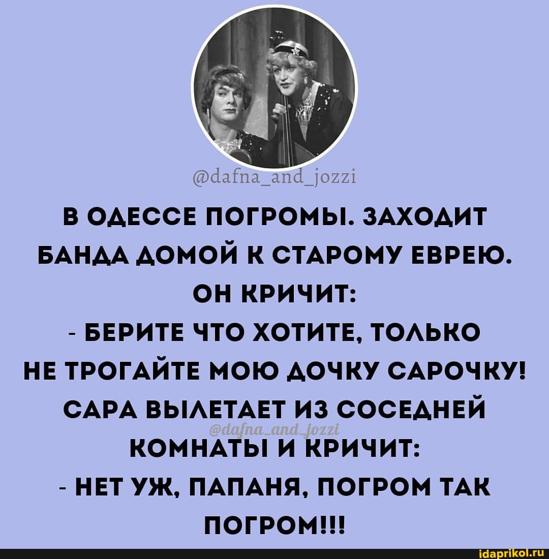 В ОДЕССЕ ПОГРОМЫ. ЗАХОДИТ БАНДА ДОМОЙ К СТАРОМУ ЕВРЕЮ.
ОН КРИЧИТ:
- БЕРИТЕ ЧТО ХОТИТЕ, ТОЛЬКО НЕ ТРОГАЙТЕ МОЮ ДОЧКУ САРОЧКУ!
САРА ВЫЛЕТАЕТ ИЗ СОСЕДНЕЙ КОМНАТЫ И КРИЧИТ:
- НЕТ УЖ, ПАПАНЯ, ПОГРОМ ТАК ПОГРОМ!!!