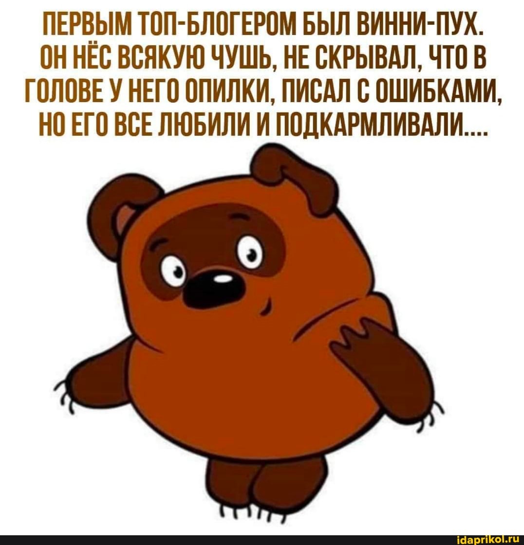 ПЕРВЫМ ТОП-БЛОГЕРОМ БЫЛ ВИННИ-ПУХ.
ОННЕС ВСЯКУЮ ЧУШЬ, НЕ СКРЫВАЛ, ЧТО В ГОЛОВЕ У НЕГО ОПИЛКИ, ПИСАЛ С ОШИБКАМИ,
НО ЕГО ВСЕЛЮБИЛИ И ПОДКАРМЛИВАЛИ....