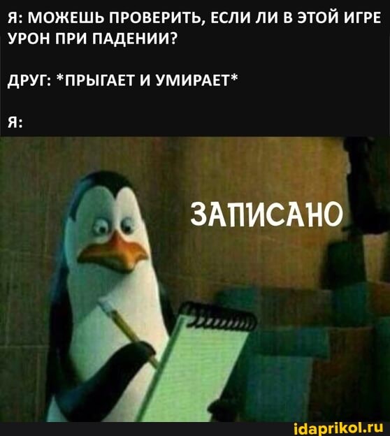 Я: МОЖЕШЬ ПРОВЕРИТЬ, ЕСЛИ ЛИ В ЭТОЙ ИГРЕ УРОН ПРИ ПАДЕНИИ?
ДРУГ: *ПРЫГАЕТ И УМИРАЕТ*
ЗАПИСАНО