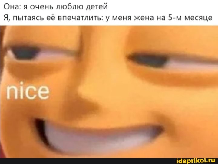 Она: я очень люблю детей
Я, пытаясь её впечатлить: у меня жена на месяце