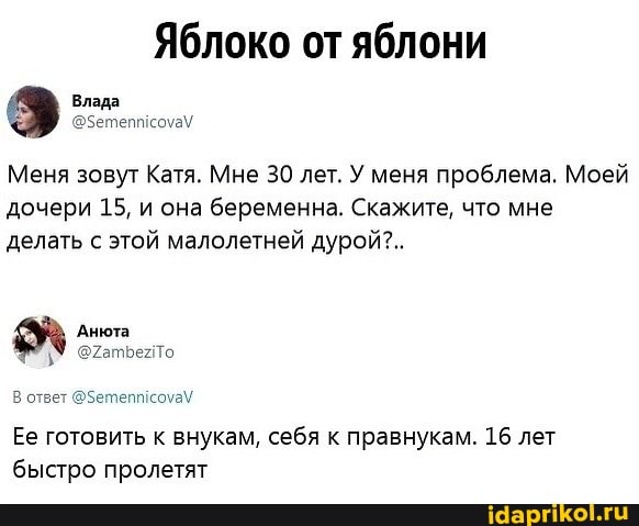 Яблоко от яблони
Меня зовут Катя. Мне 30 лет. У меня проблема. Моей дочери 15, и она беременна. Скажите, что мне делать с этой малолетней дурой?..
Влада
Анюта
В ответ @Зетепиисоуа\
Ее готовить к внукам, себя к правнукам. 16 лет быстро пролетят