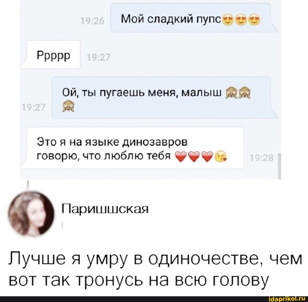 Мой сладкий пупс
Ррррр
ОЙ, ты пугаешь меня, малыш
Это я на языке динозавров говорю, что люблю тебя %7%%
Паришшская
Лучше я умру в одиночестве, чем вот так тронусь на всю голову