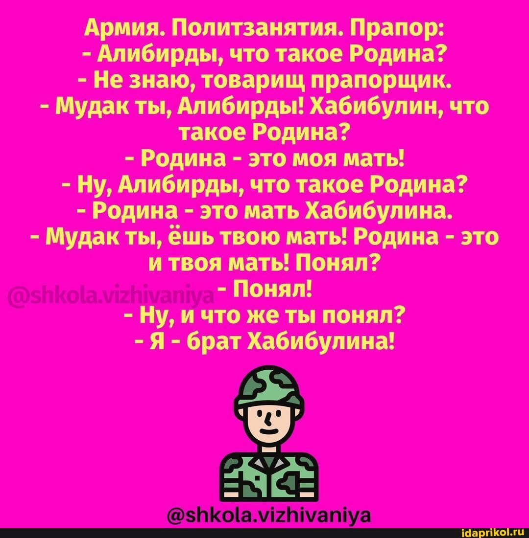 Армия. Политзанятия. Прапор:
- Алибирды, что такое Родина?
- Не знаю, товарищ прапорщик.
- Мудак ты, Алибирды! Хабибулин, что такое Родина?
- Родина - это моя мать!
- Ну, Алибирды, что такое Родина?
- Родина - это мать Хабибулина.
- Мудак ты, ёшь твою мать! Родина - это и твоя мать! Понял?
- Понял!
- Ну, и что же ты понял?
- Я - брат Хабибулина!