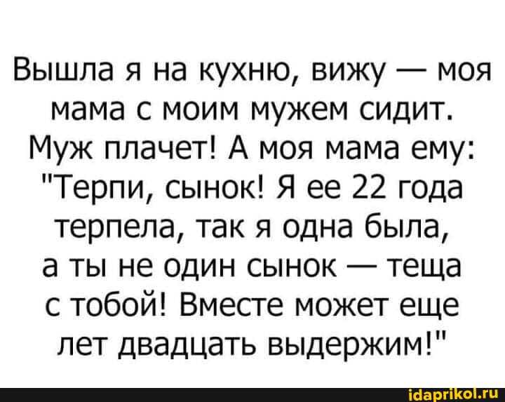 Вышла я на кухню, вижу - моя мама с моим мужем сидит.
Муж плачет! А моя мама ему:
"Терпи, сынок! Я ее 22 года терпела, так я одна была,
а ты не один сынок - теща с тобой! Вместе может еще лет двадцать выдержим!"