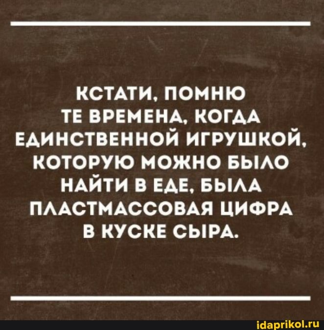 КСТАТИ, ПОМНЮ ТЕ ВРЕМЕНА, КОГДА ЕДИНСТВЕННОЙ ИГРУШКОЙ,
КОТОРУЮ МОЖНО БЫЛО НАЙТИ В ЕДЕ, БЫЛА ПЛАСТМАССОВАЯ ЦИФРА В КУСКЕ СЫРА.