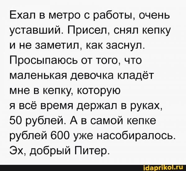 Ехал в метро с работы, очень уставший. Присел, снял кепку и не заметил, как заснул.
Просыпаюсь от того, что маленькая девочка кладёт мне в кепку, которую
я всё время держал в руках,
50 рублей. А в самой кепке рублей 600 уже насобиралось.
Эх, добрый Питер.