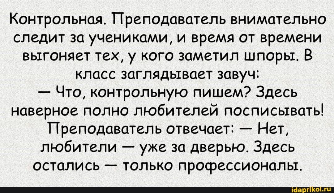Контрольная. Преподаватель внимательно следит за учениками, и время от времени выгоняет тех, у кого заметил шпоры. В класс заглядывает завуч:
- Что, контрольную пишем? Здесь наверное полно любителей посписывать!
Преподаватель отвечает: - Нет, любители уже за дверью. Здесь остались - только профессионалы.