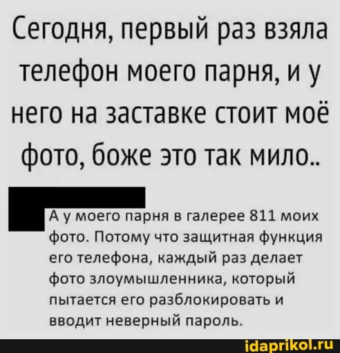 Сегодня, первый раз взяла телефон моего парня, иу него на заставке стоит моё фото, боже это так мило..
А у моего парня в галерее 811 моих фото. Потому что защитная функция его телефона, каждый раз делает фото злоумышленника, который пытается его разблокировать и вводит неверный пароль.