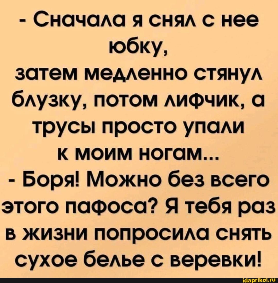 - Сначала я снял с нее юбку, затем медленно стянул блузку, потом лифчик, а трусы просто упали
К МОИМ НОГОМ...
- Боря! Можно без всего этого пафоса? Я тебя раз в жизни попросила снять
сухое белье с веревки!