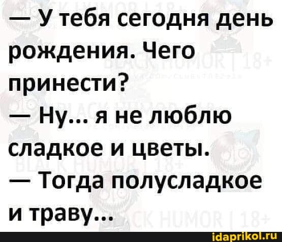 - Утебя сегодня день рождения. Чего принести?
- Ну... яне люблю сладкое и цветы.
- Тогда полусладкое и траву...