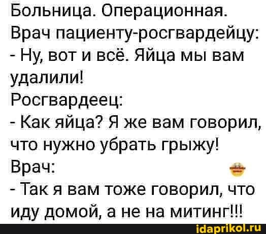 Больница. Операционная.
Врач пациенту-росгвардейцу:
- Ну, вот и всё. Яйца мы вам удалили!
Росгвардеец:
- Как яйца? Я же вам говорил, что нужно убрать грыжу!
Врач:
- Так я вам тоже говорил, что иду домой, а не на митинг!!!