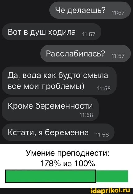 Че делаешь?
Вот в душ ходила
Расслабилась?
Да, вода как будто смыла все мои проблемы} изв
Кроме беременности
Кстати, я беременна
Умение преподнести:
178% из 100%